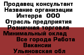 Продавец-консультант › Название организации ­ Интерра, ООО › Отрасль предприятия ­ Розничная торговля › Минимальный оклад ­ 22 000 - Все города Работа » Вакансии   . Ульяновская обл.,Барыш г.